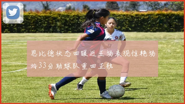 恩比德状态回暖近五场表现惊艳场均33分助球队重回正轨