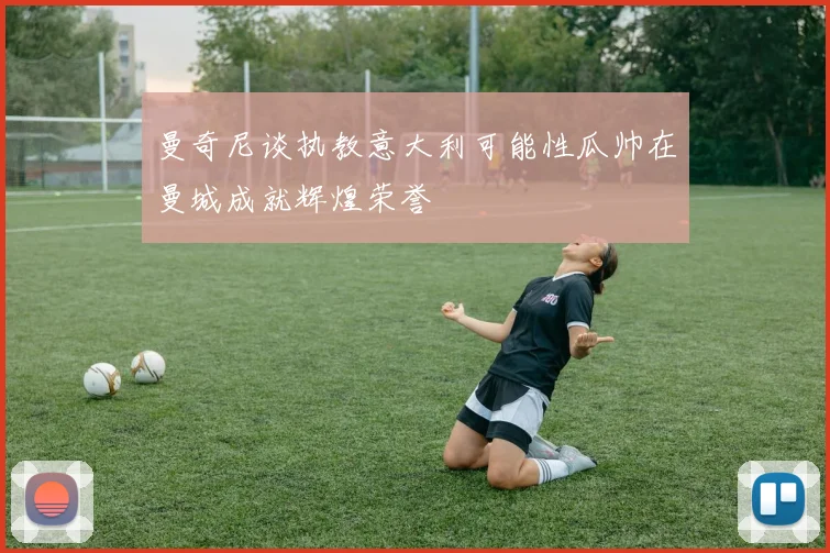 曼奇尼谈执教意大利可能性瓜帅在曼城成就辉煌荣誉