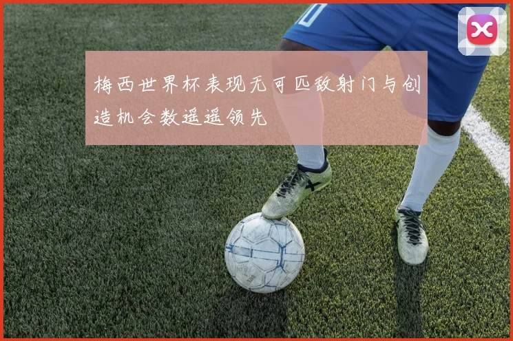 梅西世界杯表现无可匹敌射门与创造机会数遥遥领先