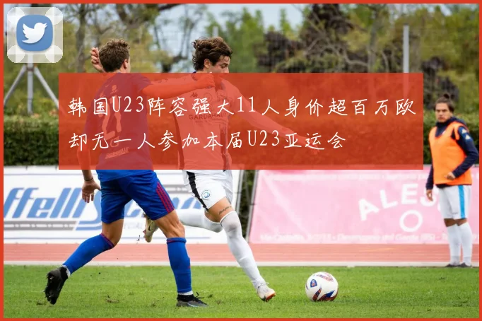 韩国U23阵容强大11人身价超百万欧却无一人参加本届U23亚运会