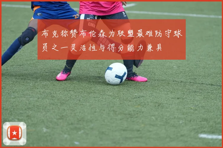 布克称赞布伦森为联盟最难防守球员之一灵活性与得分能力兼具