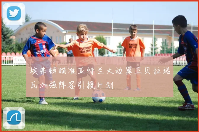埃弗顿瞄准亚特兰大边翼卫贝拉诺瓦加强阵容引援计划