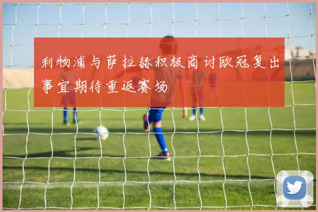 利物浦与萨拉赫积极商讨欧冠复出事宜期待重返赛场