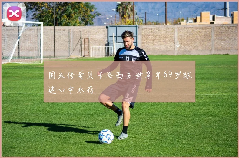 国米传奇贝卡洛西去世享年69岁球迷心中永存