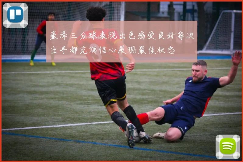 豪泽三分球表现出色感受良好每次出手都充满信心展现最佳状态