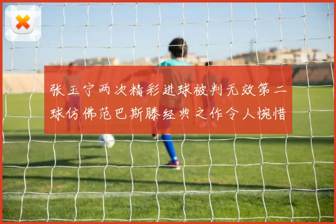 张玉宁两次精彩进球被判无效第二球仿佛范巴斯滕经典之作令人惋惜
