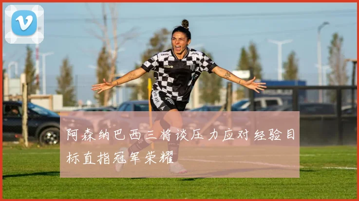 阿森纳巴西三将谈压力应对经验目标直指冠军荣耀