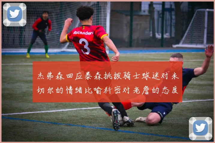 杰弗森回应泰森挑拨骑士球迷对米切尔的情绪比喻科密对老詹的态度