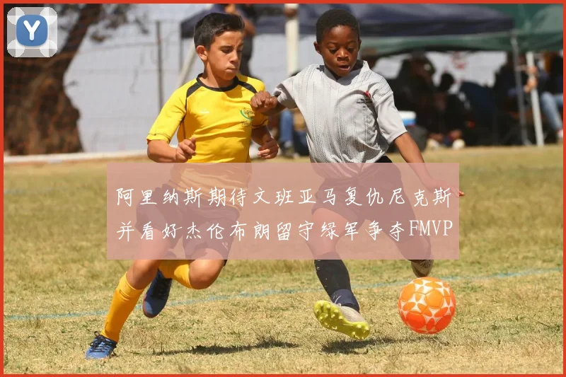 阿里纳斯期待文班亚马复仇尼克斯并看好杰伦布朗留守绿军争夺FMVP