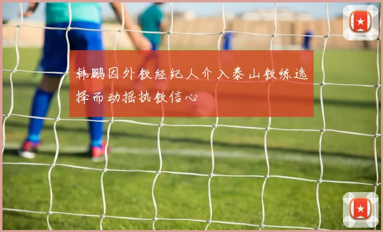 韩鹏因外教经纪人介入泰山教练选择而动摇执教信心