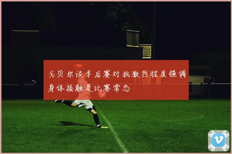 戈贝尔谈季后赛对抗激烈程度强调身体接触是比赛常态