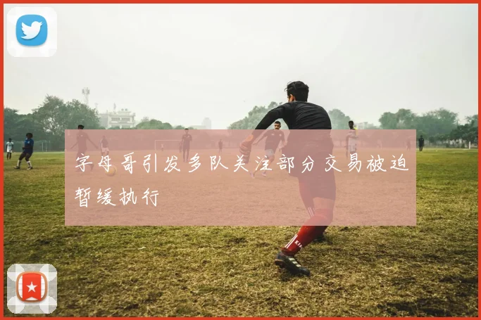 字母哥引发多队关注部分交易被迫暂缓执行