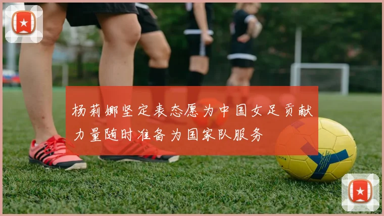 杨莉娜坚定表态愿为中国女足贡献力量随时准备为国家队服务