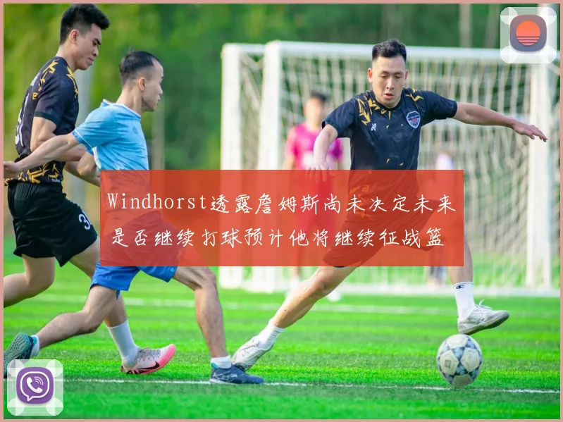 Windhorst透露詹姆斯尚未决定未来是否继续打球预计他将继续征战篮球赛场