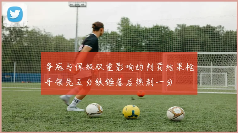 争冠与保级双重影响的判罚结果枪手领先五分铁锤落后热刺一分