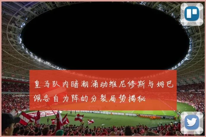 皇马队内暗潮涌动维尼修斯与姆巴佩各自为阵的分裂局势揭秘