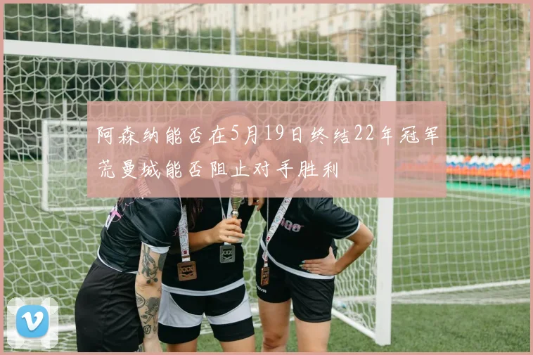 阿森纳能否在5月19日终结22年冠军荒曼城能否阻止对手胜利