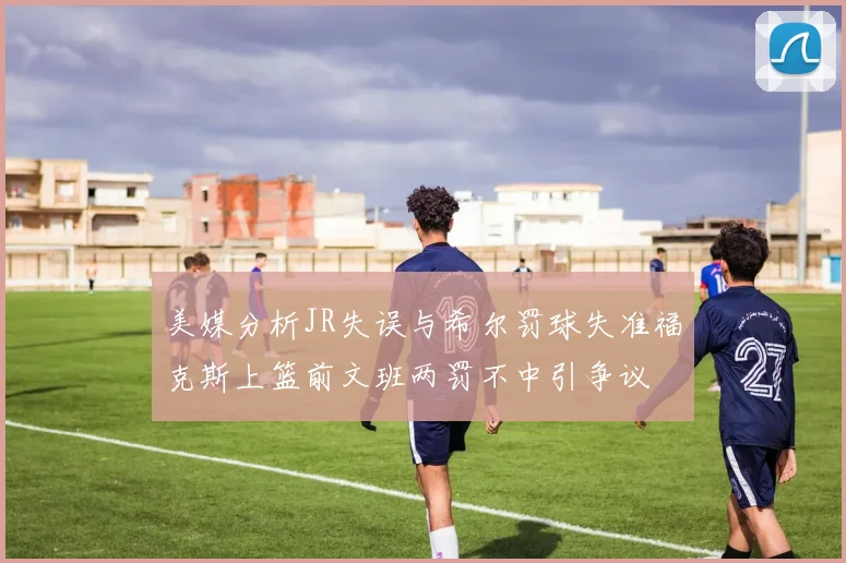 美媒分析JR失误与希尔罚球失准福克斯上篮前文班两罚不中引争议