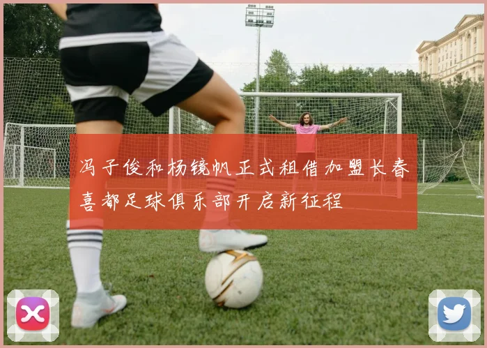 冯子俊和杨镜帆正式租借加盟长春喜都足球俱乐部开启新征程