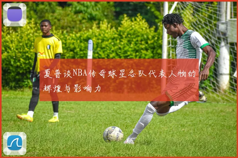 夏普谈NBA传奇球星各队代表人物的辉煌与影响力