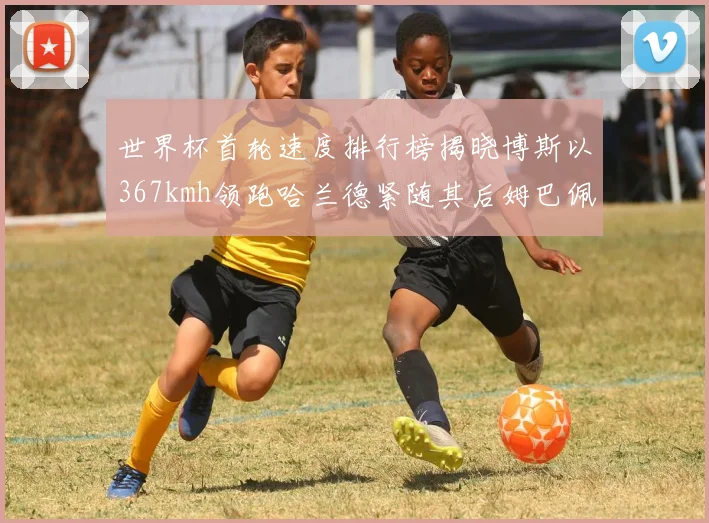 世界杯首轮速度排行榜揭晓博斯以367kmh领跑哈兰德紧随其后姆巴佩位列第九