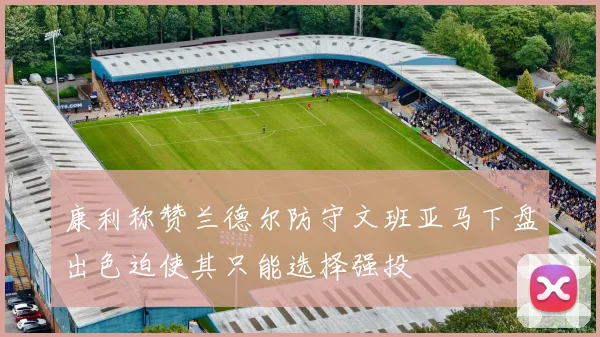 康利称赞兰德尔防守文班亚马下盘出色迫使其只能选择强投
