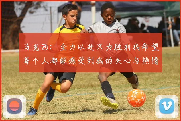 马克西：全力以赴只为胜利我希望每个人都能感受到我的决心与热情