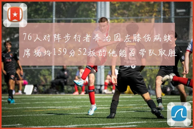 76人对阵步行者乔治因左膝伤病缺席场均159分52板的他能否带队取胜
